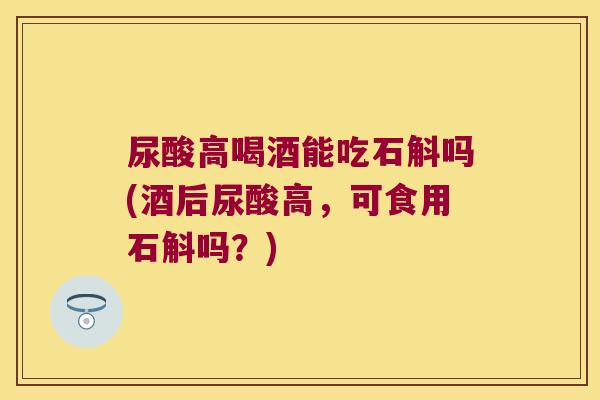 尿酸高喝酒能吃石斛吗(酒后尿酸高，可食用石斛吗？)