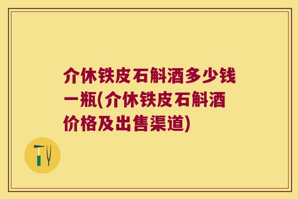 介休铁皮石斛酒多少钱一瓶(介休铁皮石斛酒价格及出售渠道)
