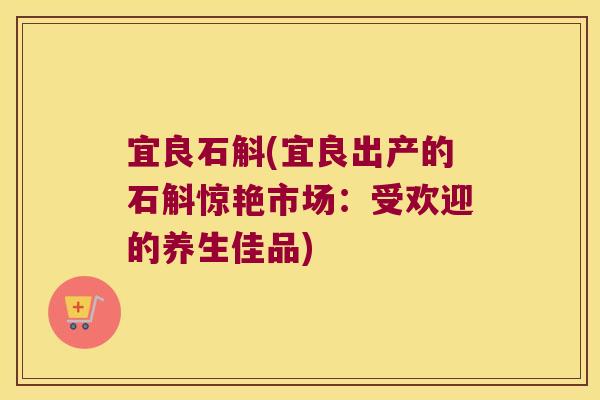 宜良石斛(宜良出产的石斛惊艳市场：受欢迎的养生佳品)