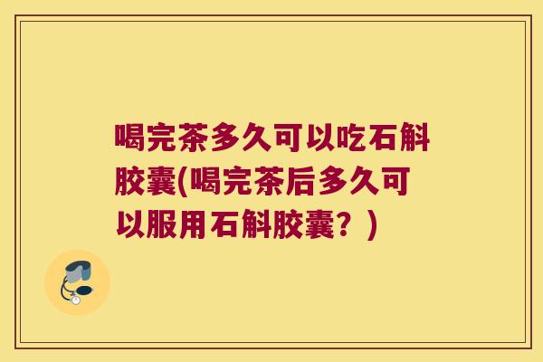 喝完茶多久可以吃石斛胶囊(喝完茶后多久可以服用石斛胶囊？)