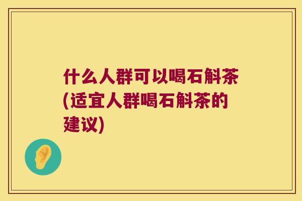 什么人群可以喝石斛茶(适宜人群喝石斛茶的建议)