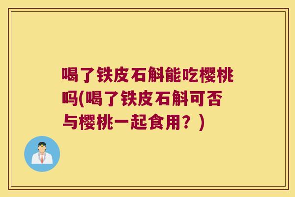 喝了铁皮石斛能吃樱桃吗(喝了铁皮石斛可否与樱桃一起食用？)
