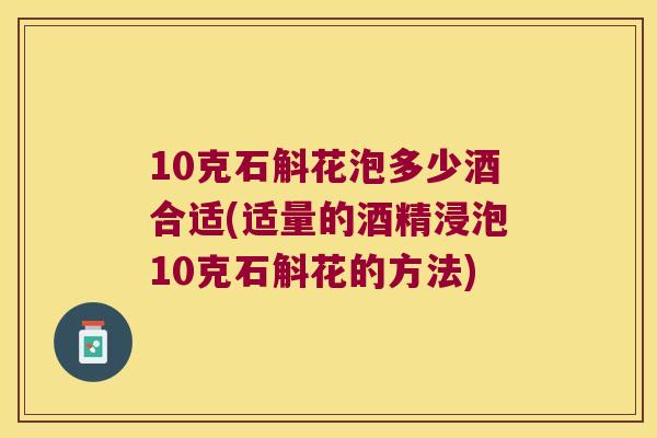 10克石斛花泡多少酒合适(适量的酒精浸泡10克石斛花的方法)