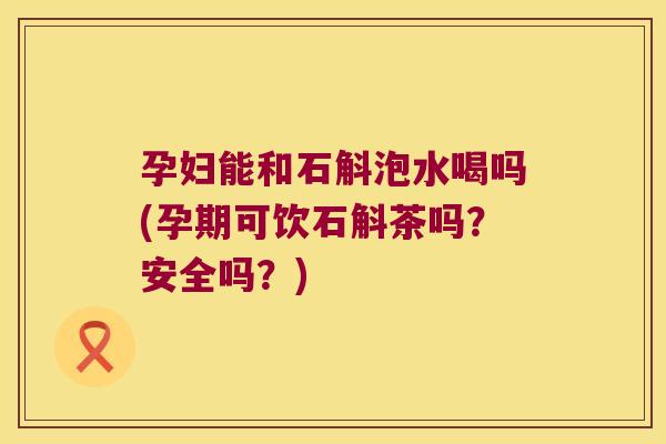 孕妇能和石斛泡水喝吗(孕期可饮石斛茶吗？安全吗？)