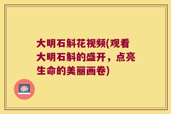 大明石斛花视频(观看大明石斛的盛开，点亮生命的美丽画卷)
