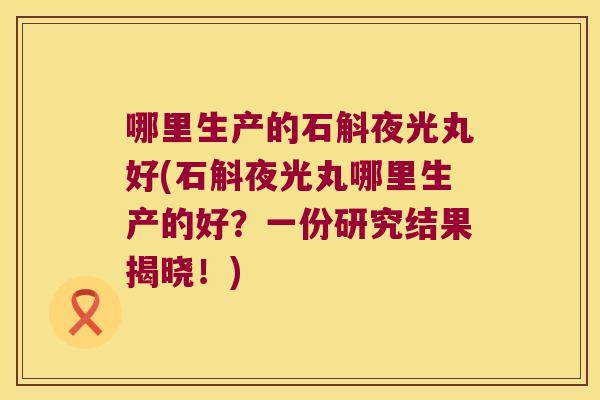 哪里生产的石斛夜光丸好(石斛夜光丸哪里生产的好？一份研究结果揭晓！)