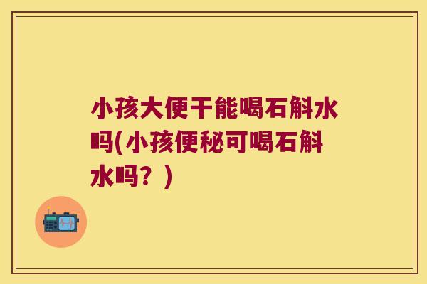 小孩大便干能喝石斛水吗(小孩便秘可喝石斛水吗？)