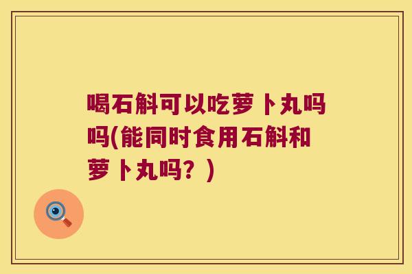 喝石斛可以吃萝卜丸吗吗(能同时食用石斛和萝卜丸吗？)
