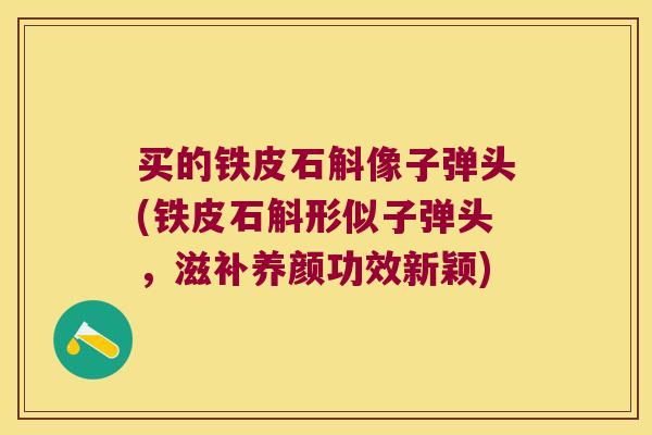 买的铁皮石斛像子弹头(铁皮石斛形似子弹头，滋补养颜功效新颖)