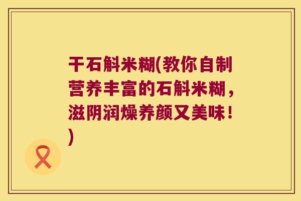 干石斛米糊(教你自制营养丰富的石斛米糊,滋阴润燥养颜又美味!) 干石斛米糊(教你自制营养丰富的石斛米糊,滋阴润燥养颜又美味!)