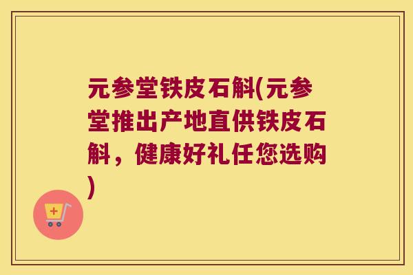 元参堂铁皮石斛(元参堂推出产地直供铁皮石斛，健康好礼任您选购)