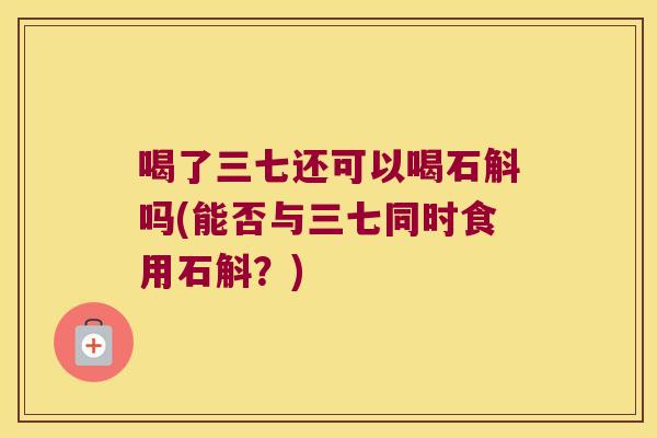 喝了三七还可以喝石斛吗(能否与三七同时食用石斛？)