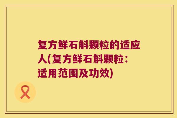 复方鲜石斛颗粒的适应人(复方鲜石斛颗粒：适用范围及功效)