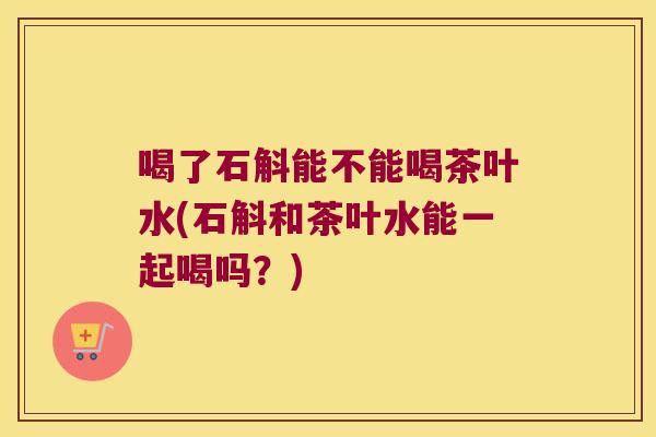 喝了石斛能不能喝茶叶水(石斛和茶叶水能一起喝吗？)