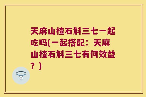 天麻山楂石斛三七一起吃吗(一起搭配：天麻山楂石斛三七有何效益？)