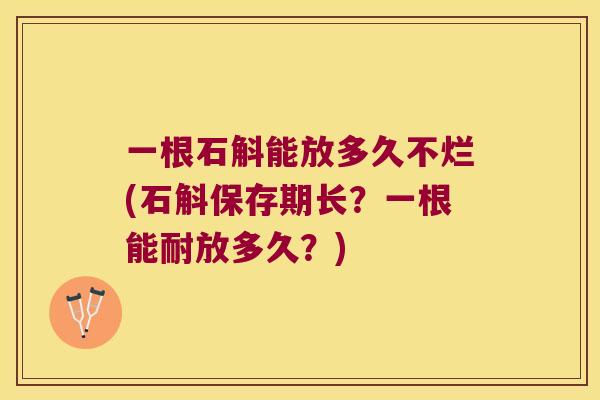 一根石斛能放多久不烂(石斛保存期长？一根能耐放多久？)