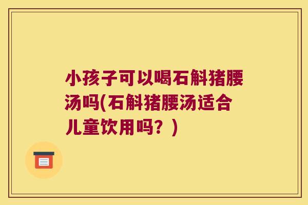 小孩子可以喝石斛猪腰汤吗(石斛猪腰汤适合儿童饮用吗？)
