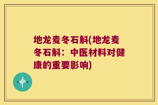 地龙麦冬石斛(地龙麦冬石斛：中医材料对健康的重要影响)