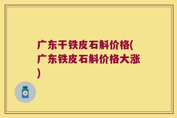 广东干铁皮石斛价格(广东铁皮石斛价格大涨)