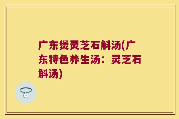 广东煲灵芝石斛汤(广东特色养生汤：灵芝石斛汤)