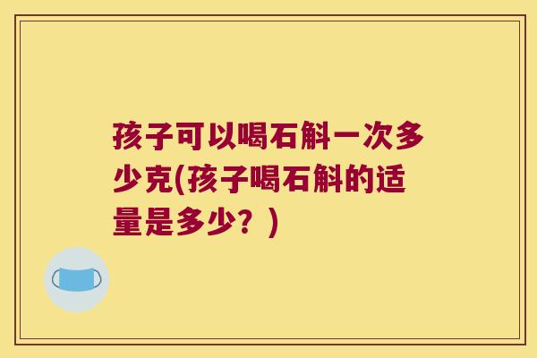 孩子可以喝石斛一次多少克(孩子喝石斛的适量是多少？)