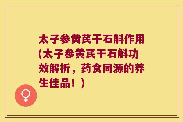 太子参黄芪干石斛作用(太子参黄芪干石斛功效解析，药食同源的养生佳品！)