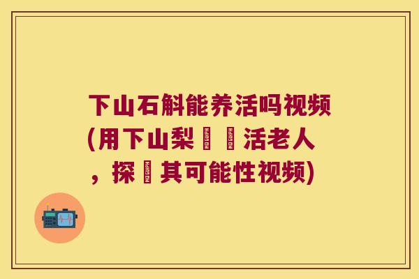 下山石斛能养活吗视频(用下山梨實養活老人，探討其可能性视频)