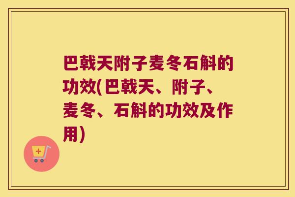 巴戟天附子麦冬石斛的功效(巴戟天、附子、麦冬、石斛的功效及作用)