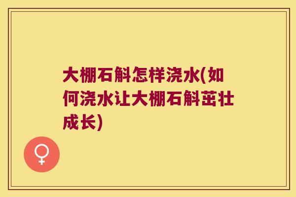 大棚石斛怎样浇水(如何浇水让大棚石斛茁壮成长)