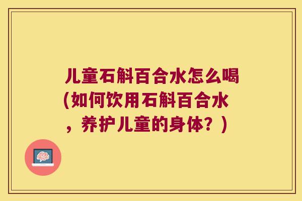 儿童石斛百合水怎么喝(如何饮用石斛百合水，养护儿童的身体？)