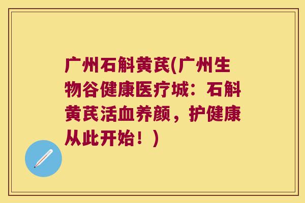 广州石斛黄芪(广州生物谷健康医疗城：石斛黄芪活养颜，护健康从此开始！)