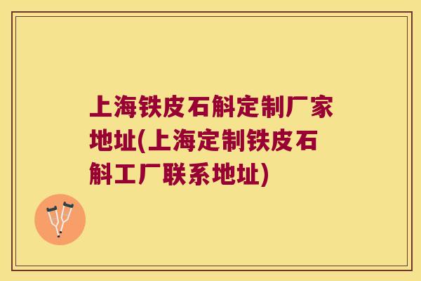 上海铁皮石斛定制厂家地址(上海定制铁皮石斛工厂联系地址)