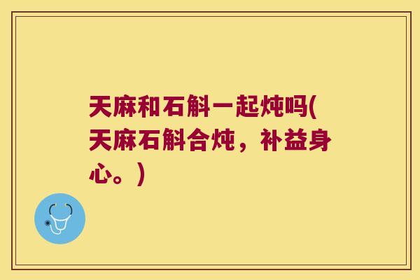 天麻和石斛一起炖吗(天麻石斛合炖，补益身心。)