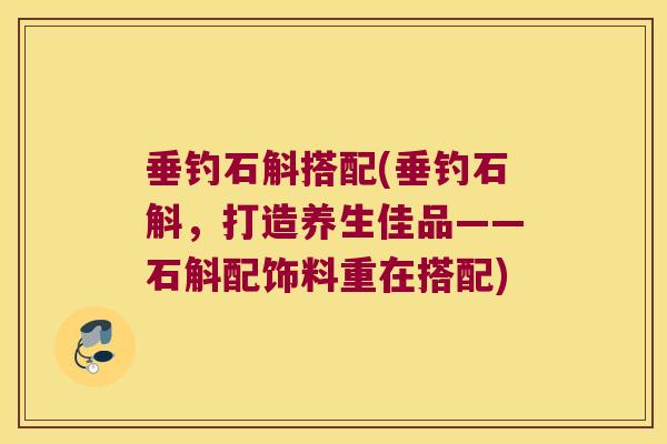 垂钓石斛搭配(垂钓石斛，打造养生佳品——石斛配饰料重在搭配)