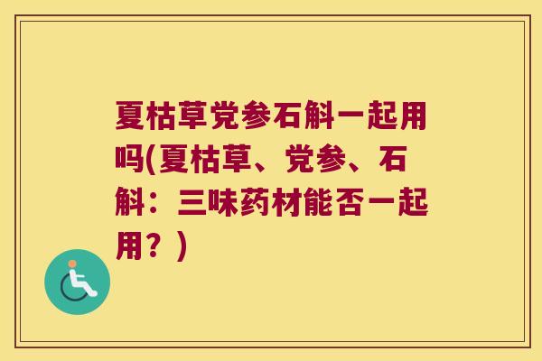 夏枯草党参石斛一起用吗(夏枯草、党参、石斛：三味药材能否一起用？)