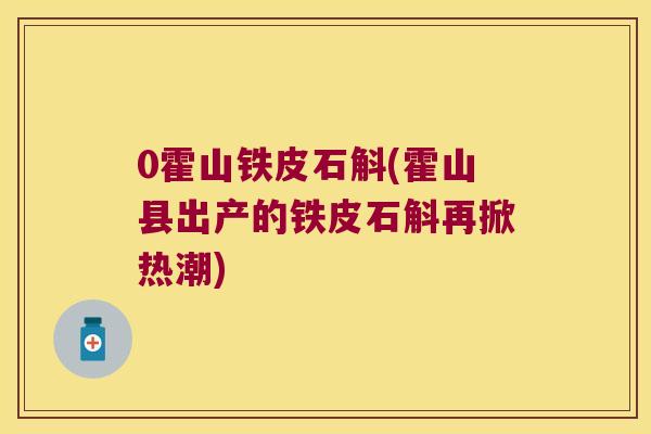 0霍山铁皮石斛(霍山县出产的铁皮石斛再掀热潮)
