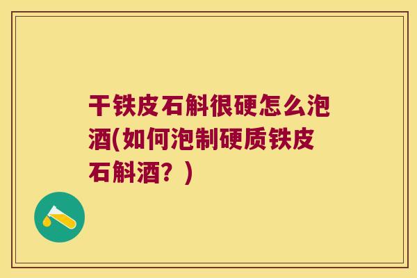 干铁皮石斛很硬怎么泡酒(如何泡制硬质铁皮石斛酒？)