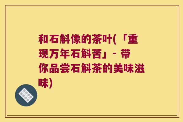 和石斛像的茶叶(「重现万年石斛苦」- 带你品尝石斛茶的美味滋味)