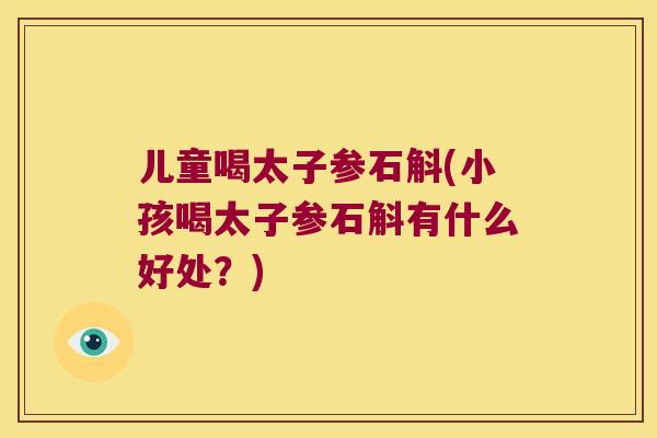 儿童喝太子参石斛(小孩喝太子参石斛有什么好处？)