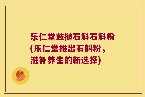 乐仁堂鼓槌石斛石斛粉(乐仁堂推出石斛粉，滋补养生的新选择)