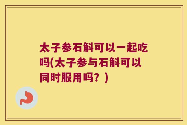 太子参石斛可以一起吃吗(太子参与石斛可以同时服用吗？)