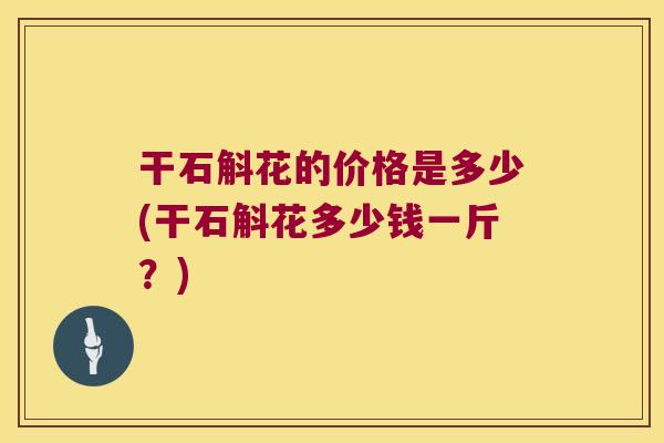 干石斛花的价格是多少(干石斛花多少钱一斤？)
