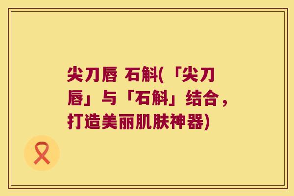 尖刀唇 石斛(「尖刀唇」与「石斛」结合，打造美丽肌肤神器)