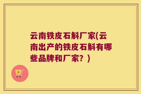 云南铁皮石斛厂家(云南出产的铁皮石斛有哪些品牌和厂家？)