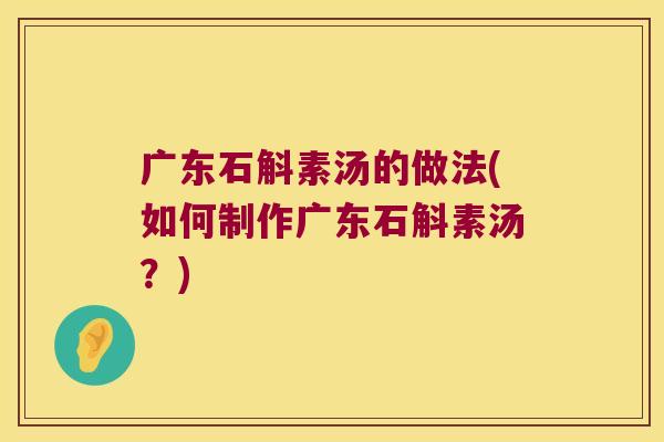 广东石斛素汤的做法(如何制作广东石斛素汤？)