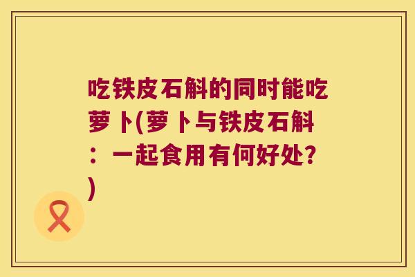 吃铁皮石斛的同时能吃萝卜(萝卜与铁皮石斛：一起食用有何好处？)