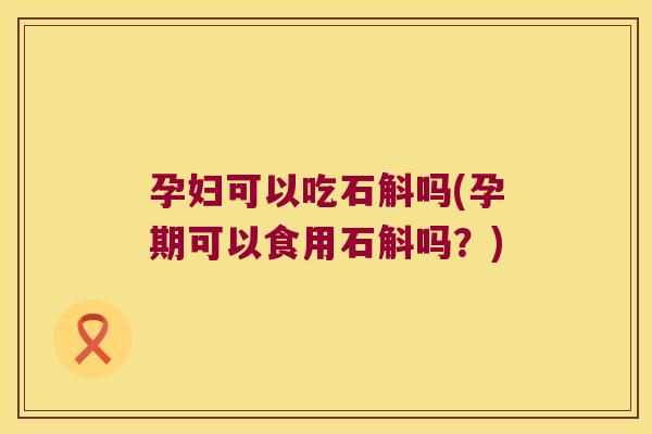 孕妇可以吃石斛吗(孕期可以食用石斛吗？)