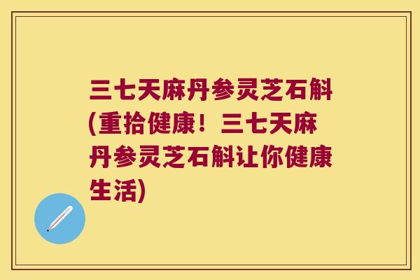 三七天麻丹参灵芝石斛(重拾健康！三七天麻丹参灵芝石斛让你健康生活)