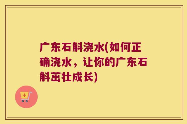 广东石斛浇水(如何正确浇水，让你的广东石斛茁壮成长)