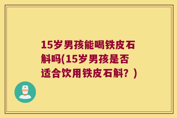 15岁男孩能喝铁皮石斛吗(15岁男孩是否适合饮用铁皮石斛？)